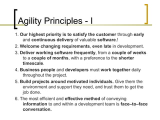 Agility Principles - I 
1. Our highest priority is to satisfy the customer through early 
and continuous delivery of valuable software.! 
2. Welcome changing requirements, even late in development. 
3. Deliver working software frequently, from a couple of weeks 
to a couple of months, with a preference to the shorter 
timescale. 
4. Business people and developers must work together daily 
throughout the project. 
5. Build projects around motivated individuals. Give them the 
environment and support they need, and trust them to get the 
job done. 
6. The most efficient and effective method of conveying 
information to and within a development team is face–to–face 
conversation. 
 