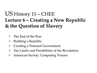 US History 11 – CHEE
Lecture 6 – Creating a New Republic
& the Question of Slavery
o The End of the War
o Building a Republic
o Creating a National Government
o The Limits and Possibilities of the Revolution
o American Society: Competing Visions
 