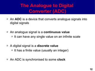 The Analogue to Digital
              Converter (ADC)
   An ADC is a device that converts analogue signals into
    digital signals

   An analogue signal is a continuous value
      It can have any single value on an infinite scale




   A digital signal is a discrete value
      It has a finite value (usually an integer)




   An ADC is synchronised to some clock


                                                             12
 