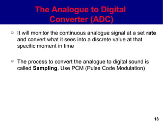 The Analogue to Digital
              Converter (ADC)
   It will monitor the continuous analogue signal at a set rate
    and convert what it sees into a discrete value at that
    specific moment in time

   The process to convert the analogue to digital sound is
    called Sampling. Use PCM (Pulse Code Modulation)




                                                               13
 
