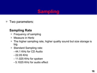 Sampling
   Two parameters:

    Sampling Rate
       Frequency of sampling
       Measure in Hertz
       The higher sampling rate, higher quality sound but size storage is
        big.
       Standard Sampling rate:
        - 44.1 KHz for CD Audio
        - 22.05 KHz
        - 11.025 KHz for spoken
        - 5.1025 KHz for audio effect


                                                                         16
 