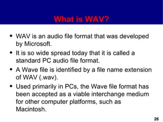 What is WAV?
q   WAV is an audio file format that was developed
    by Microsoft.
q   It is so wide spread today that it is called a
    standard PC audio file format.
q   A Wave file is identified by a file name extension
    of WAV (.wav).
q   Used primarily in PCs, the Wave file format has
    been accepted as a viable interchange medium
    for other computer platforms, such as
    Macintosh.
                                                         26
 