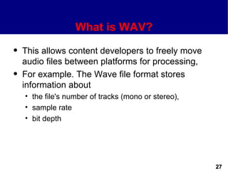 What is WAV?
q   This allows content developers to freely move
    audio files between platforms for processing,
q   For example. The Wave file format stores
    information about
    • the file's number of tracks (mono or stereo),
    • sample rate
    • bit depth




                                                      27
 