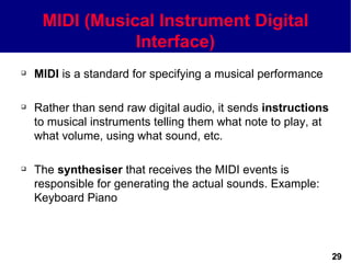 MIDI (Musical Instrument Digital
                Interface)
   MIDI is a standard for specifying a musical performance

   Rather than send raw digital audio, it sends instructions
    to musical instruments telling them what note to play, at
    what volume, using what sound, etc.

   The synthesiser that receives the MIDI events is
    responsible for generating the actual sounds. Example:
    Keyboard Piano



                                                                29
 