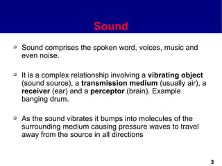 Sound
   Sound comprises the spoken word, voices, music and
    even noise.

   It is a complex relationship involving a vibrating object
    (sound source), a transmission medium (usually air), a
    receiver (ear) and a perceptor (brain). Example
    banging drum.

   As the sound vibrates it bumps into molecules of the
    surrounding medium causing pressure waves to travel
    away from the source in all directions


                                                                3
 