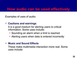 How audio can be used effectively
Examples of uses of audio:

   Cautions and warnings
    It is a good medium for alerting users to critical
    information. Some uses include:
      Sounding an alarm when a limit is reached

      Alerting users when data is entered incorrectly




   Music and Sound Effects
    These make multimedia interaction more real. Some
    uses include:

                                                         32
 