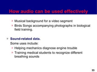 How audio can be used effectively
        Musical background for a video segment
        Birds Songs accompanying photographs in biological
         field training.

   Sound-related data.
    Some uses include:
      Helping mechanics diagnose engine trouble

      Training medical students to recognize different

       breathing sounds



                                                              33
 