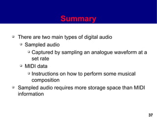 Summary

   There are two main types of digital audio
      Sampled audio

          Captured by sampling an analogue waveform at a

           set rate
      MIDI data

          Instructions on how to perform some musical

           composition
   Sampled audio requires more storage space than MIDI
    information


                                                            37
 
