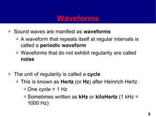Waveforms
   Sound waves are manifest as waveforms
      A waveform that repeats itself at regular intervals is

       called a periodic waveform
      Waveforms that do not exhibit regularity are called

       noise

   The unit of regularity is called a cycle
      This is known as Hertz (or Hz) after Heinrich Hertz

         One cycle = 1 Hz

         Sometimes written as kHz or kiloHertz (1 kHz =

          1000 Hz)

                                                                5
 