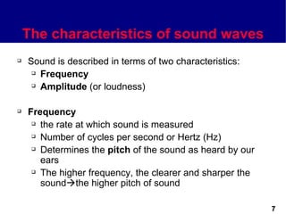 The characteristics of sound waves
   Sound is described in terms of two characteristics:
      Frequency

      Amplitude (or loudness)




   Frequency
      the rate at which sound is measured

      Number of cycles per second or Hertz (Hz)

      Determines the pitch of the sound as heard by our

       ears
      The higher frequency, the clearer and sharper the

       soundthe higher pitch of sound

                                                           7
 