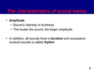 The characteristics of sound waves
   Amplitude
      Sound’s intensity or loudness

      The louder the sound, the larger amplitude.




   In addition, all sounds have a duration and successive
    musical sounds is called rhythm




                                                             8
 