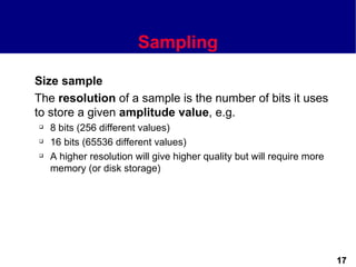 Sampling

Size sample
The resolution of a sample is the number of bits it uses
to store a given amplitude value, e.g.
   8 bits (256 different values)
   16 bits (65536 different values)
   A higher resolution will give higher quality but will require more
    memory (or disk storage)




                                                                         17
 