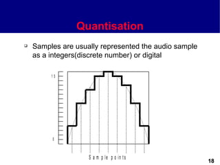 Quantisation
   Samples are usually represented the audio sample
    as a integers(discrete number) or digital

         15




         0



                    S a m p le p o in t s
                                                       18
 
