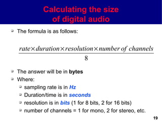 Calculating the size
                 of digital audio
   The formula is as follows:


    rate × duration × resolution × number of channels
                             8
   The answer will be in bytes
   Where:
      sampling rate is in Hz

      Duration/time is in seconds

      resolution is in bits (1 for 8 bits, 2 for 16 bits)

      number of channels = 1 for mono, 2 for stereo, etc.


                                                             19
 