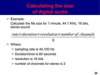 Calculating the size
                 of digital audio
   Example:
    Calculate the file size for 1 minute, 44.1 KHz, 16 bits,
    stereo sound

    rate × duration × resolution × number of channels
                             8
   Where:
     sampling rate is 44,100 Hz

     Duration/time is 60 seconds

     resolution is 16 bits

     number of channels for stereo is 2




                                                               20
 