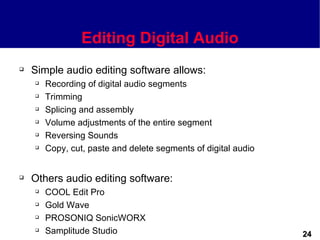 Editing Digital Audio
   Simple audio editing software allows:
       Recording of digital audio segments
       Trimming
       Splicing and assembly
       Volume adjustments of the entire segment
       Reversing Sounds
       Copy, cut, paste and delete segments of digital audio


   Others audio editing software:
       COOL Edit Pro
       Gold Wave
       PROSONIQ SonicWORX
       Samplitude Studio                                       24
 
