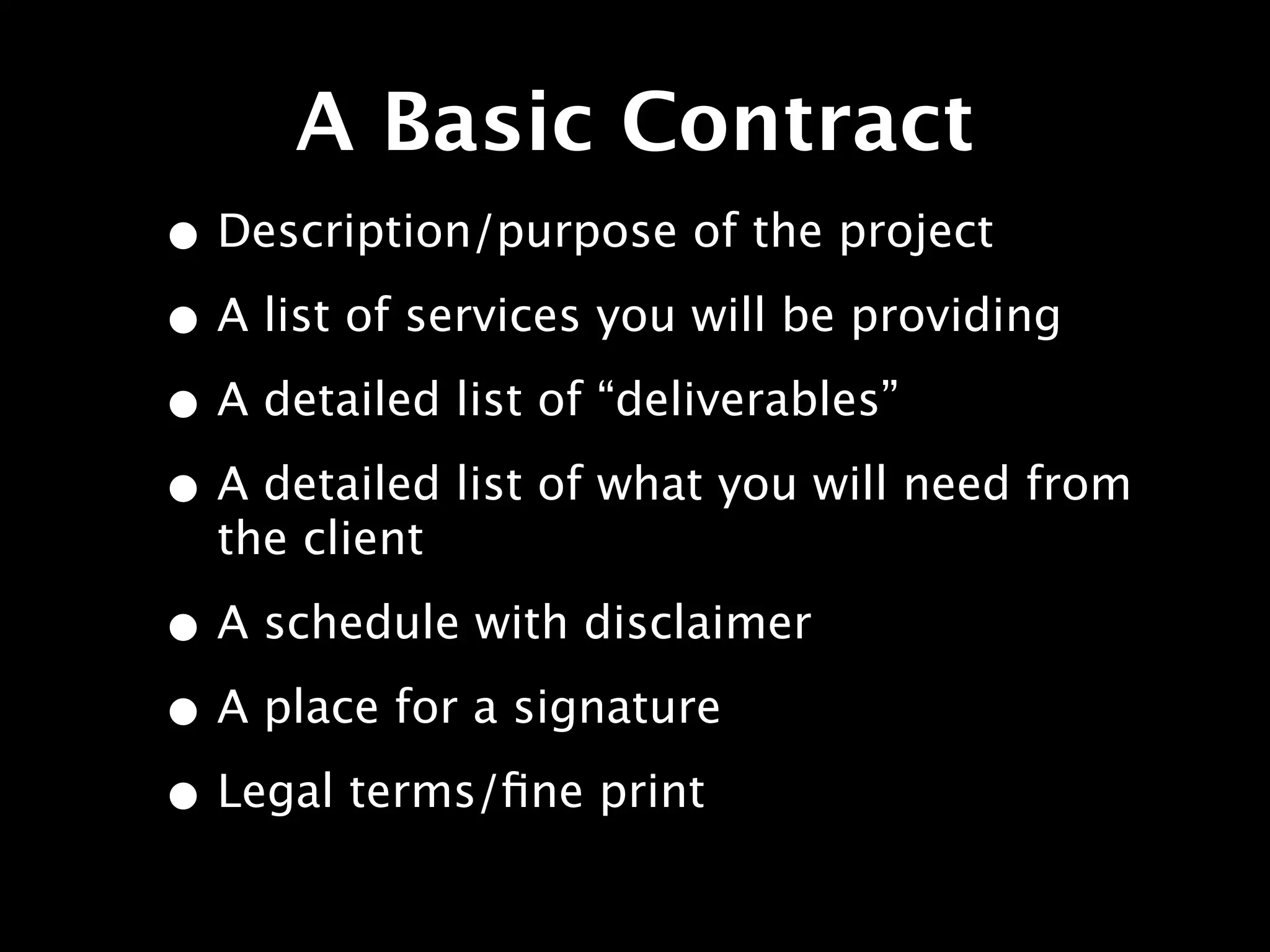 A Basic Contract
• Description/purpose of the project
• A list of services you will be providing
• A detailed list of “deliverables”
• A detailed list of what you will need from
  the client

• A schedule with disclaimer
• A place for a signature
• Legal terms/ﬁne print
 