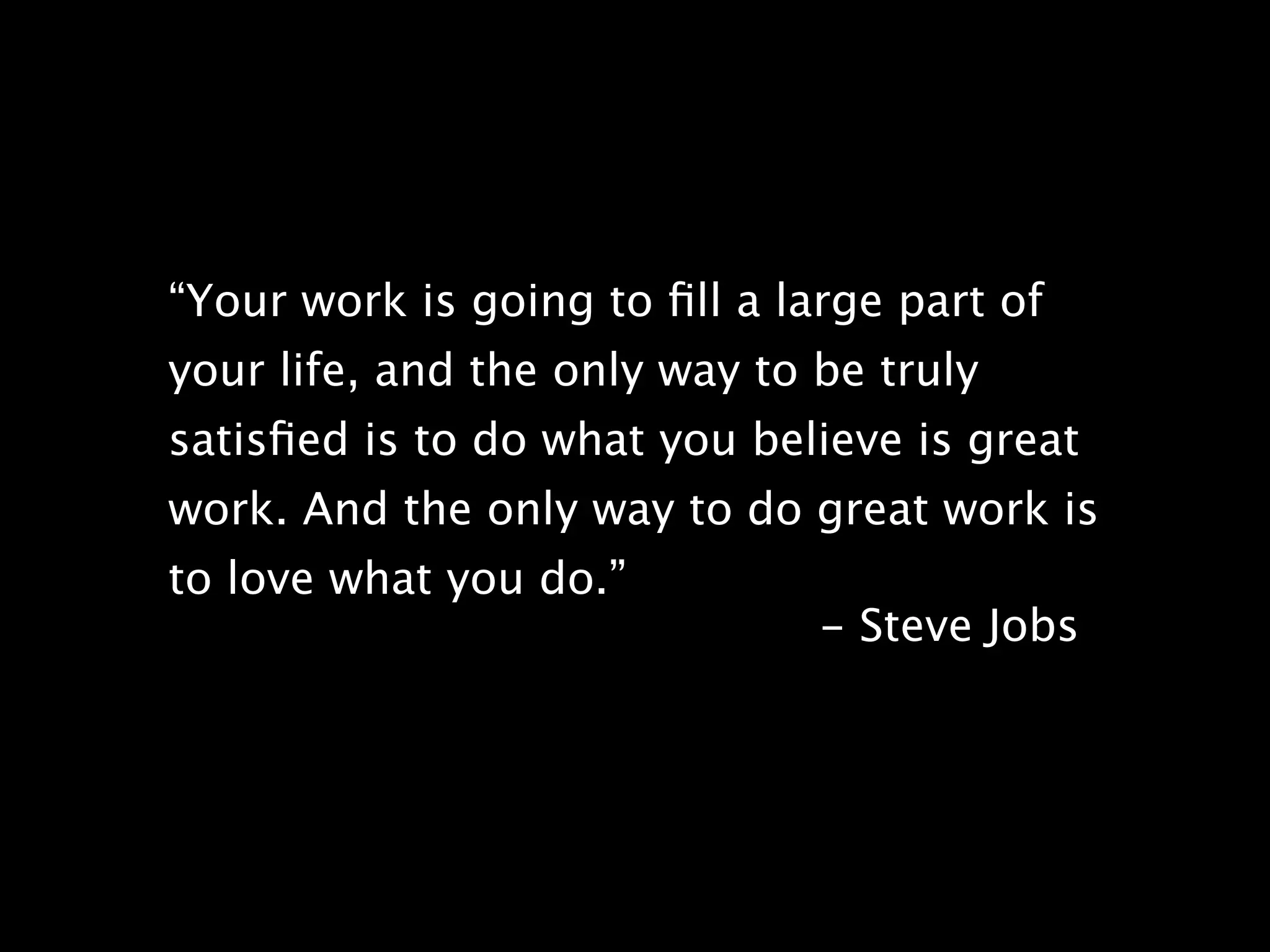 “Your work is going to ﬁll a large part of
your life, and the only way to be truly
satisﬁed is to do what you believe is great
work. And the only way to do great work is
to love what you do.”
                               - Steve Jobs
 
