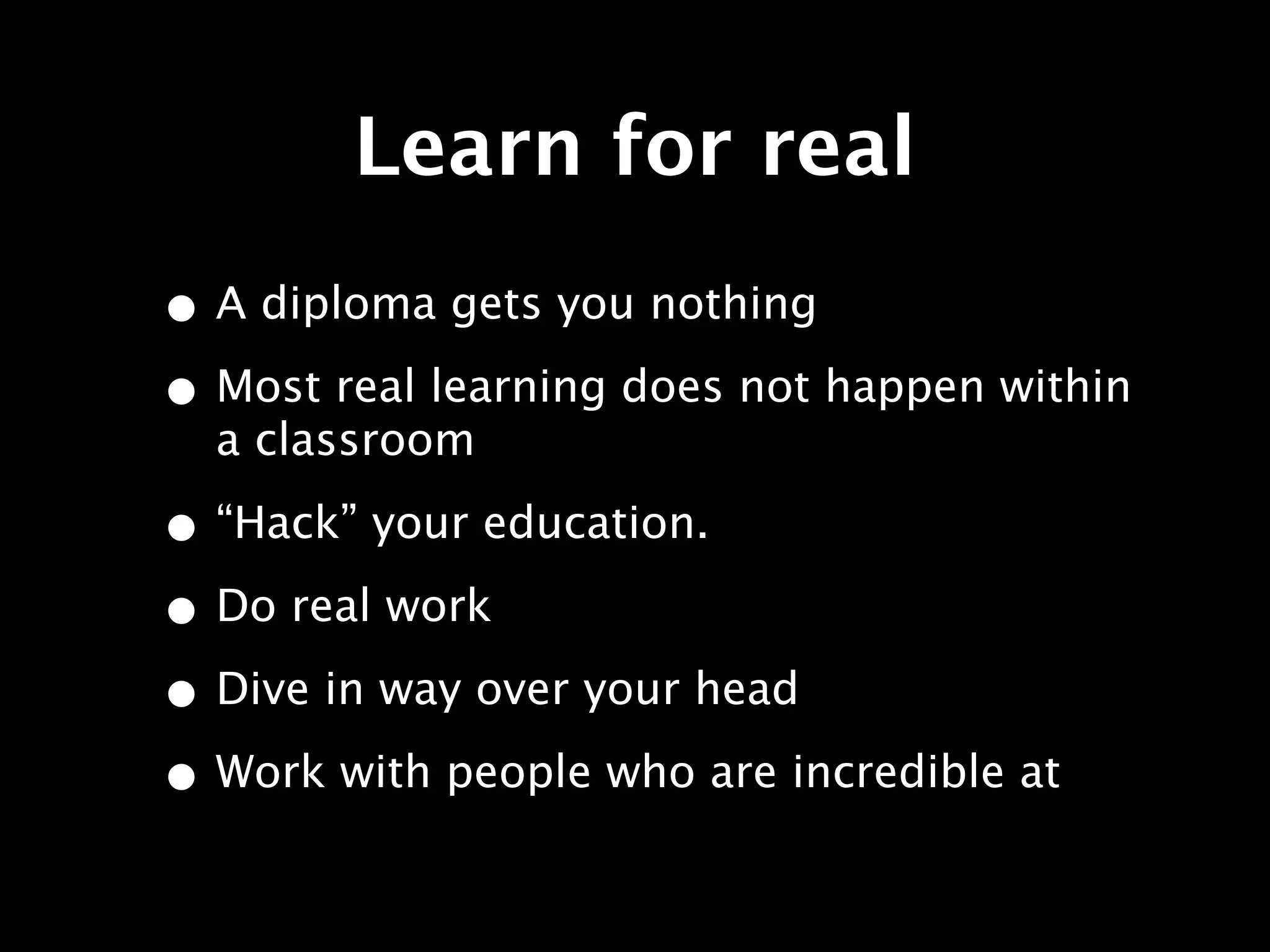 Learn for real
• A diploma gets you nothing
• Most real learning does not happen within
  a classroom

• “Hack” your education.
• Do real work
• Dive in way over your head
• Work with people who are incredible at
 