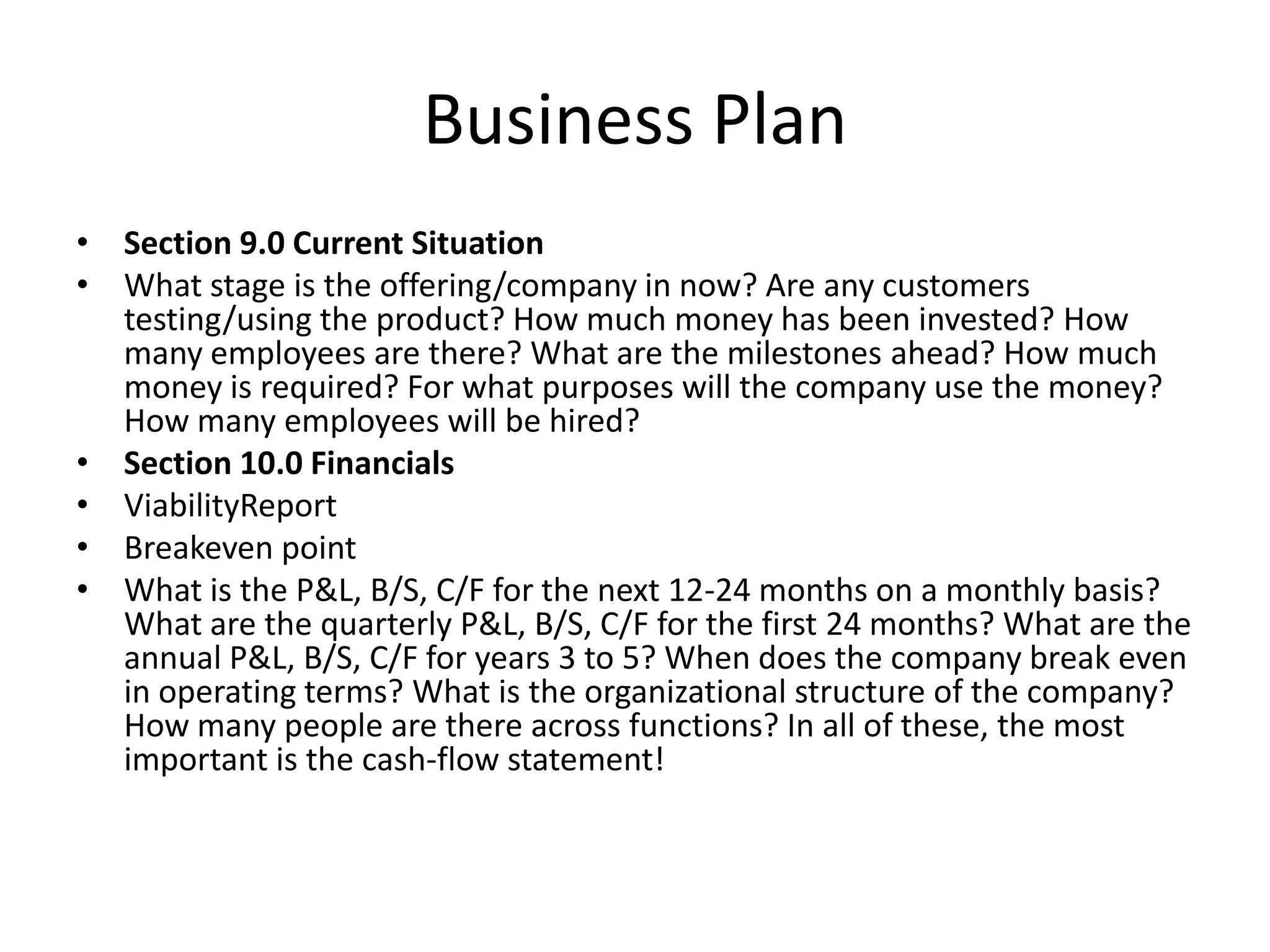 Business Plan
• Section 9.0 Current Situation
• What stage is the offering/company in now? Are any customers
  testing/using the product? How much money has been invested? How
  many employees are there? What are the milestones ahead? How much
  money is required? For what purposes will the company use the money?
  How many employees will be hired?
• Section 10.0 Financials
• ViabilityReport
• Breakeven point
• What is the P&L, B/S, C/F for the next 12-24 months on a monthly basis?
  What are the quarterly P&L, B/S, C/F for the first 24 months? What are the
  annual P&L, B/S, C/F for years 3 to 5? When does the company break even
  in operating terms? What is the organizational structure of the company?
  How many people are there across functions? In all of these, the most
  important is the cash-flow statement!
 