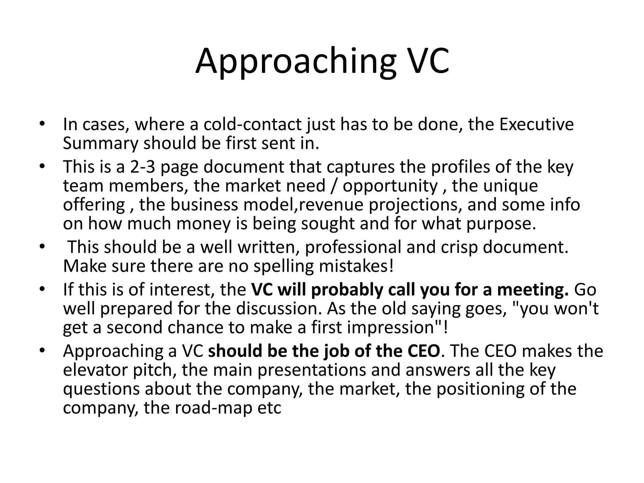 Approaching VC
• In cases, where a cold-contact just has to be done, the Executive
  Summary should be first sent in.
• This is a 2-3 page document that captures the profiles of the key
  team members, the market need / opportunity , the unique
  offering , the business model,revenue projections, and some info
  on how much money is being sought and for what purpose.
• This should be a well written, professional and crisp document.
  Make sure there are no spelling mistakes!
• If this is of interest, the VC will probably call you for a meeting. Go
  well prepared for the discussion. As the old saying goes, "you won't
  get a second chance to make a first impression"!
• Approaching a VC should be the job of the CEO. The CEO makes the
  elevator pitch, the main presentations and answers all the key
  questions about the company, the market, the positioning of the
  company, the road-map etc
 