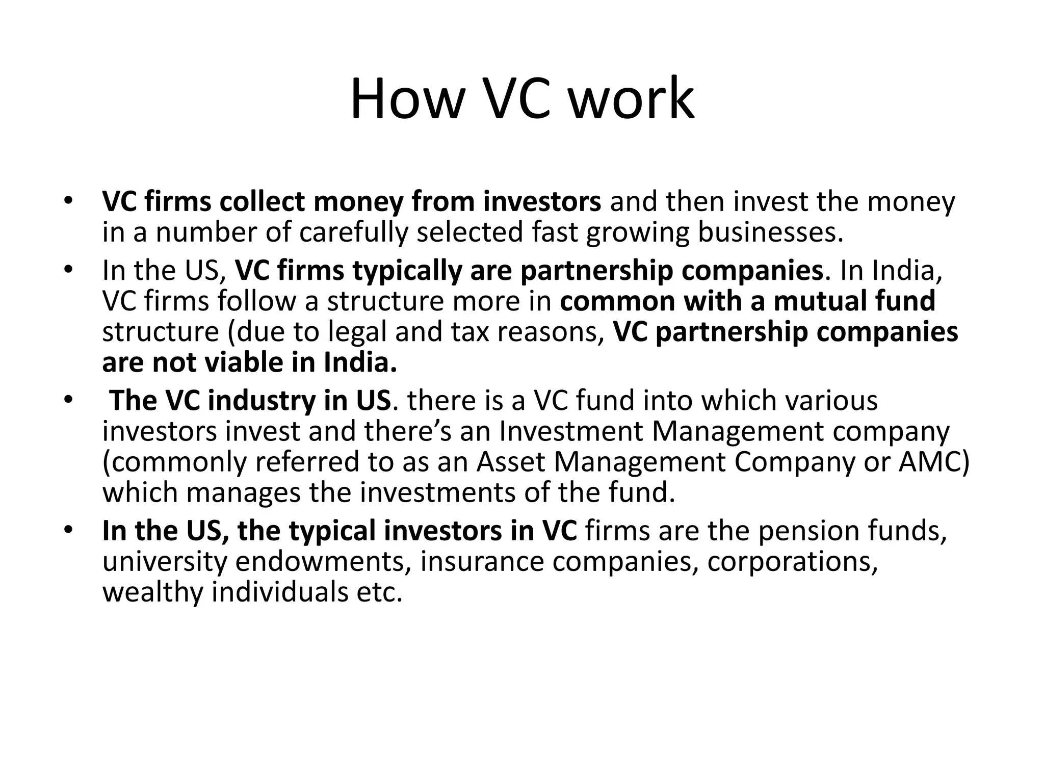 How VC work
• VC firms collect money from investors and then invest the money
  in a number of carefully selected fast growing businesses.
• In the US, VC firms typically are partnership companies. In India,
  VC firms follow a structure more in common with a mutual fund
  structure (due to legal and tax reasons, VC partnership companies
  are not viable in India.
• The VC industry in US. there is a VC fund into which various
  investors invest and there’s an Investment Management company
  (commonly referred to as an Asset Management Company or AMC)
  which manages the investments of the fund.
• In the US, the typical investors in VC firms are the pension funds,
  university endowments, insurance companies, corporations,
  wealthy individuals etc.
 