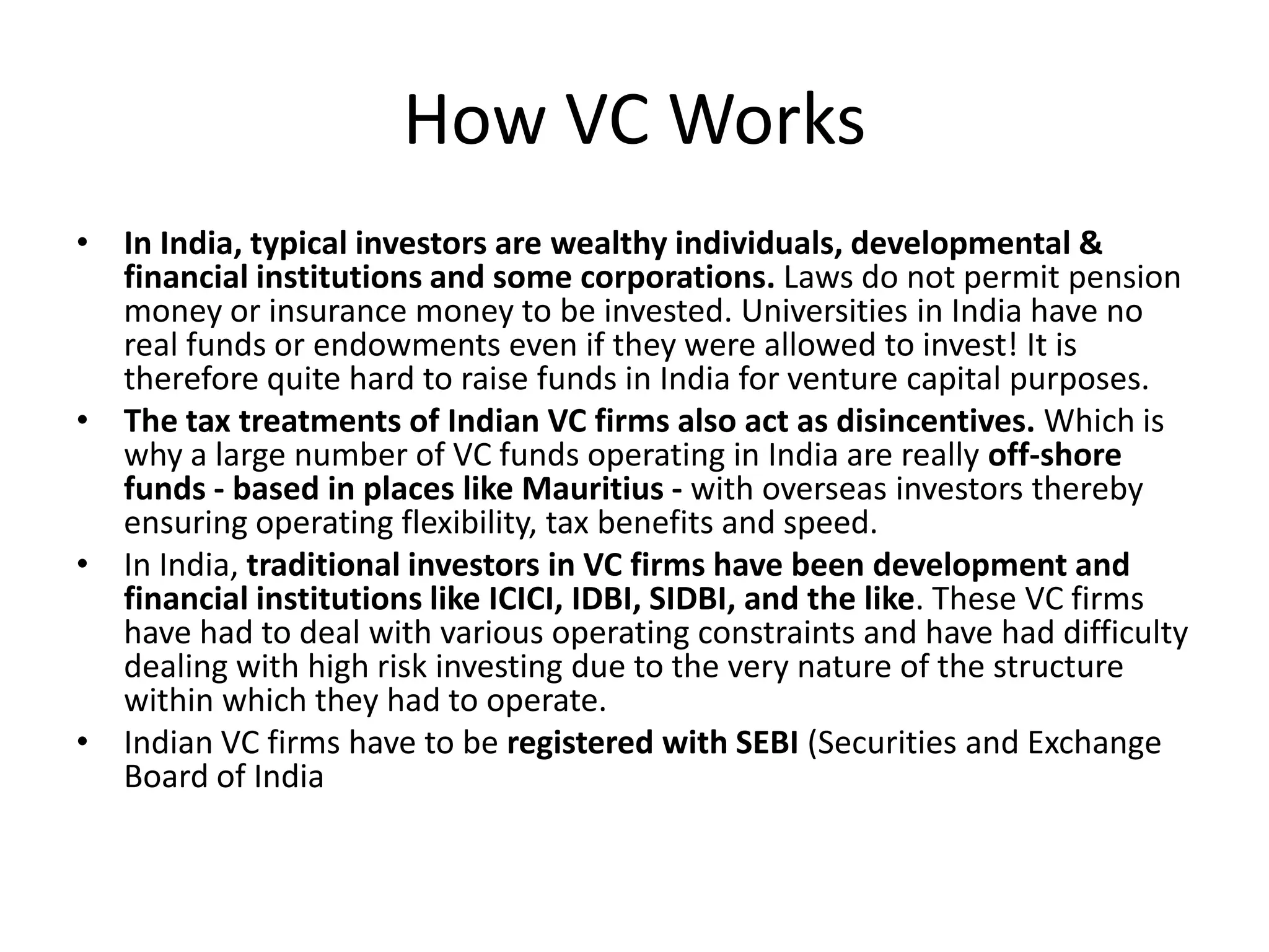 How VC Works
• In India, typical investors are wealthy individuals, developmental &
  financial institutions and some corporations. Laws do not permit pension
  money or insurance money to be invested. Universities in India have no
  real funds or endowments even if they were allowed to invest! It is
  therefore quite hard to raise funds in India for venture capital purposes.
• The tax treatments of Indian VC firms also act as disincentives. Which is
  why a large number of VC funds operating in India are really off-shore
  funds - based in places like Mauritius - with overseas investors thereby
  ensuring operating flexibility, tax benefits and speed.
• In India, traditional investors in VC firms have been development and
  financial institutions like ICICI, IDBI, SIDBI, and the like. These VC firms
  have had to deal with various operating constraints and have had difficulty
  dealing with high risk investing due to the very nature of the structure
  within which they had to operate.
• Indian VC firms have to be registered with SEBI (Securities and Exchange
  Board of India
 