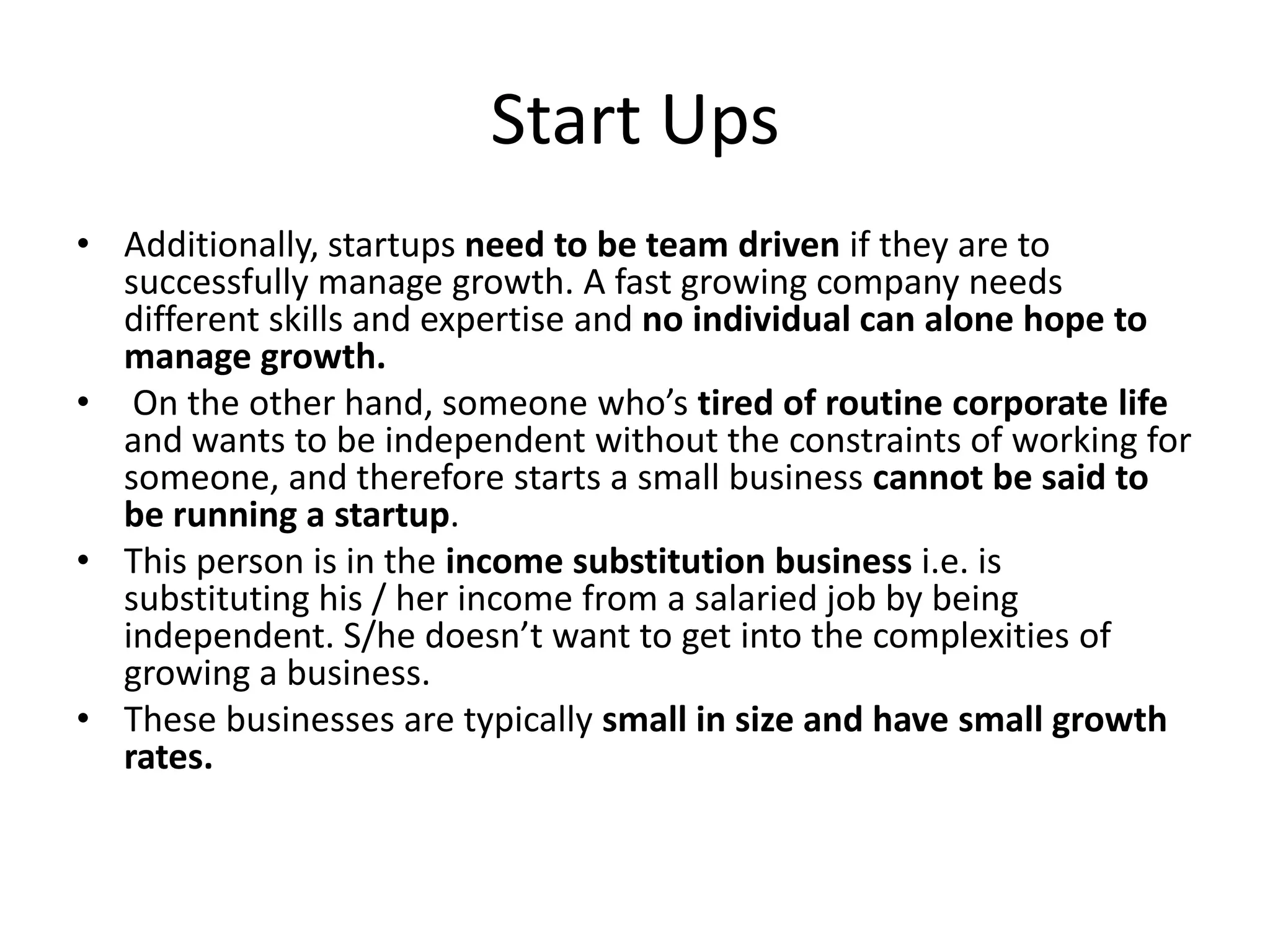 Start Ups
• Additionally, startups need to be team driven if they are to
  successfully manage growth. A fast growing company needs
  different skills and expertise and no individual can alone hope to
  manage growth.
• On the other hand, someone who’s tired of routine corporate life
  and wants to be independent without the constraints of working for
  someone, and therefore starts a small business cannot be said to
  be running a startup.
• This person is in the income substitution business i.e. is
  substituting his / her income from a salaried job by being
  independent. S/he doesn’t want to get into the complexities of
  growing a business.
• These businesses are typically small in size and have small growth
  rates.
 