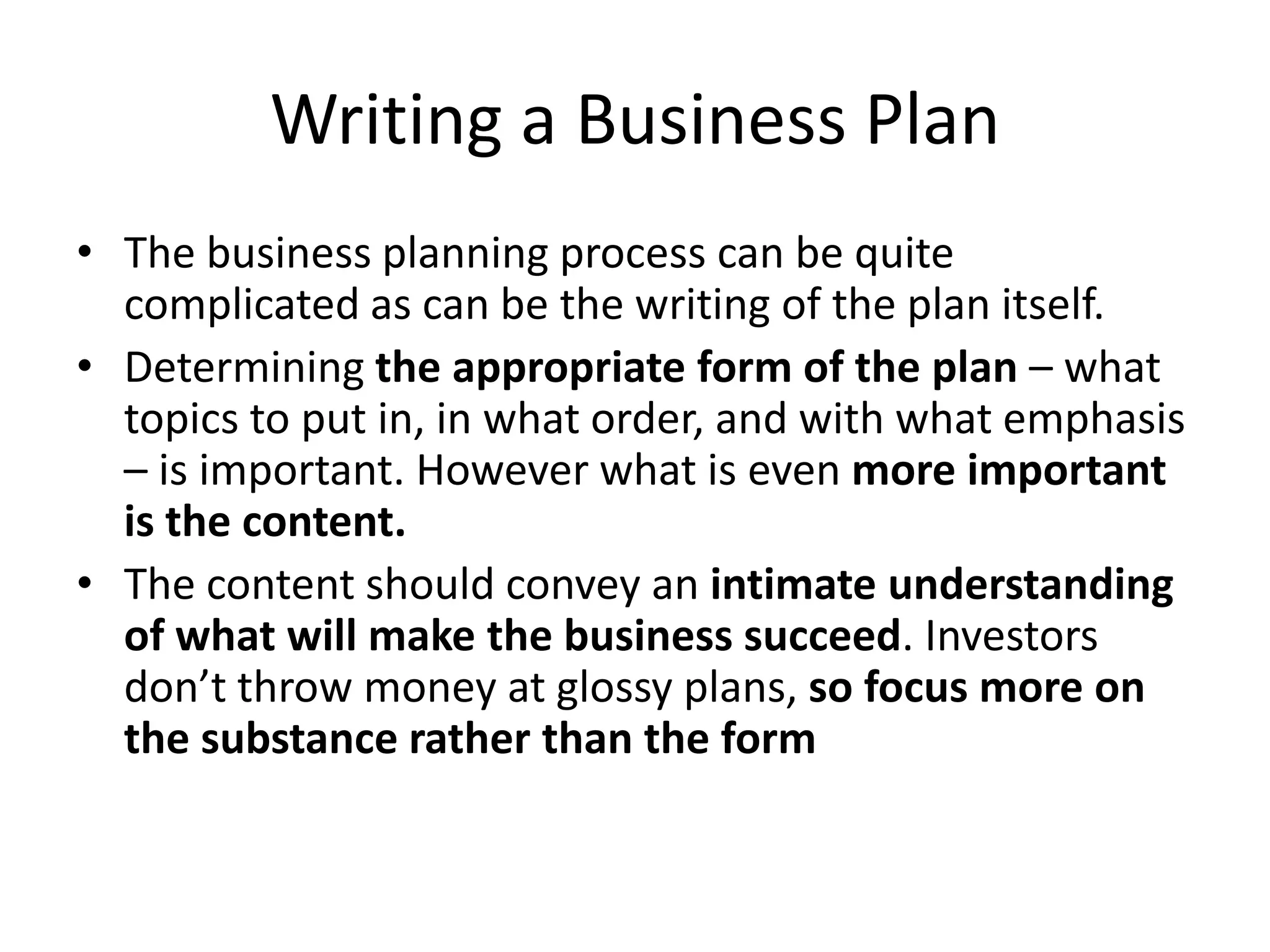 Writing a Business Plan
• The business planning process can be quite
  complicated as can be the writing of the plan itself.
• Determining the appropriate form of the plan – what
  topics to put in, in what order, and with what emphasis
  – is important. However what is even more important
  is the content.
• The content should convey an intimate understanding
  of what will make the business succeed. Investors
  don’t throw money at glossy plans, so focus more on
  the substance rather than the form
 