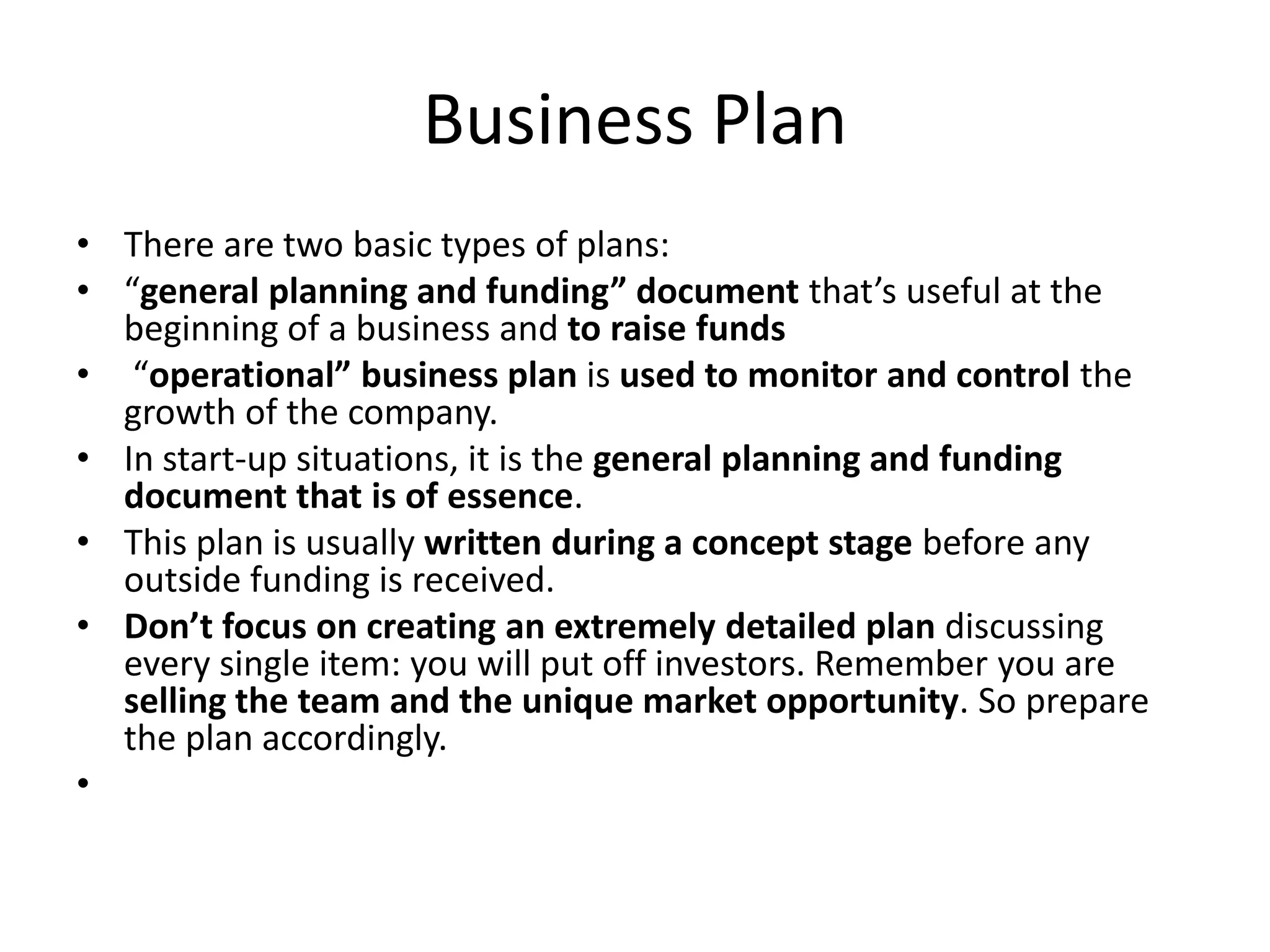 Business Plan
• There are two basic types of plans:
• “general planning and funding” document that’s useful at the
  beginning of a business and to raise funds
• “operational” business plan is used to monitor and control the
  growth of the company.
• In start-up situations, it is the general planning and funding
  document that is of essence.
• This plan is usually written during a concept stage before any
  outside funding is received.
• Don’t focus on creating an extremely detailed plan discussing
  every single item: you will put off investors. Remember you are
  selling the team and the unique market opportunity. So prepare
  the plan accordingly.
•
 