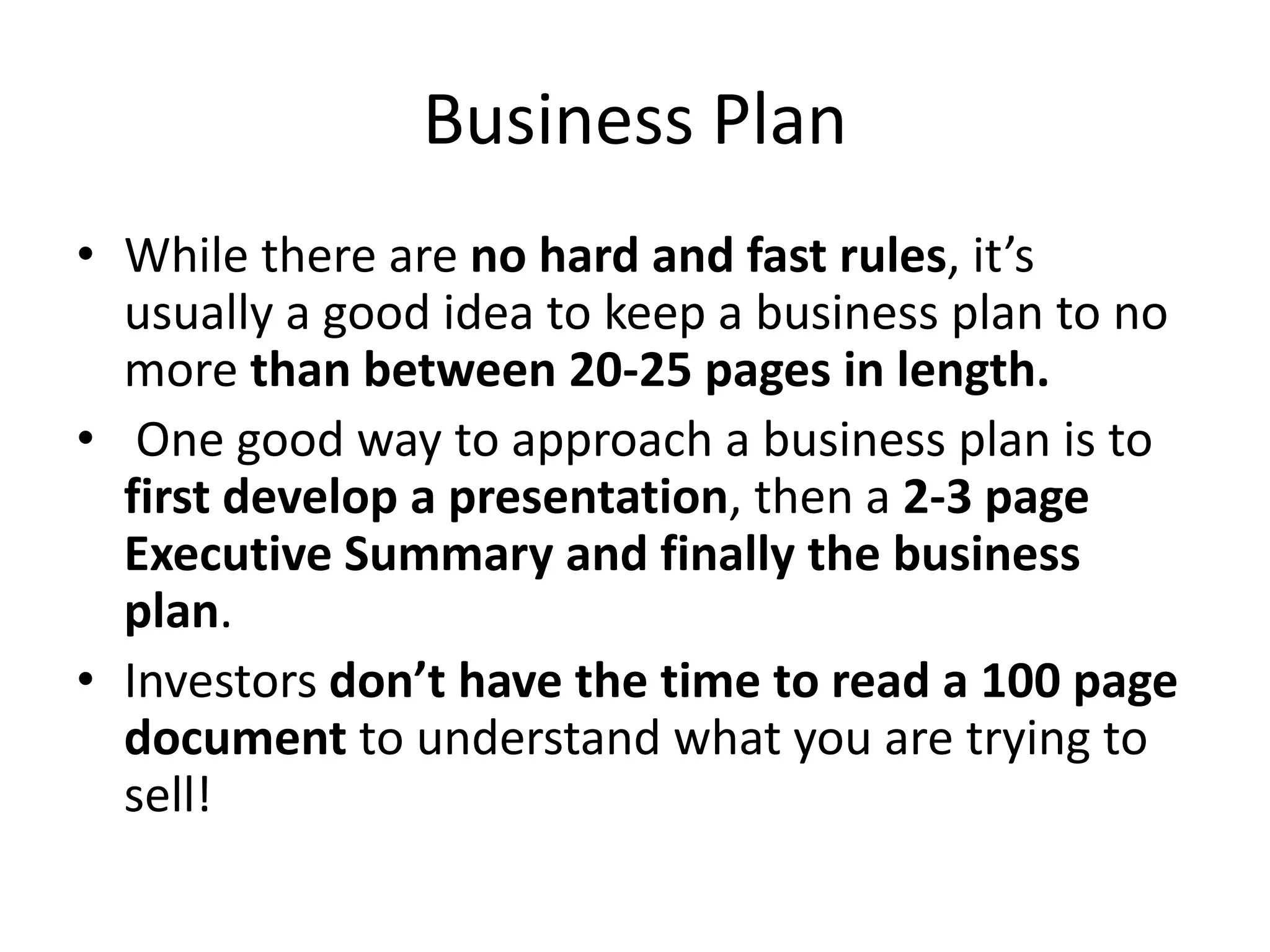 Business Plan
• While there are no hard and fast rules, it’s
  usually a good idea to keep a business plan to no
  more than between 20-25 pages in length.
• One good way to approach a business plan is to
  first develop a presentation, then a 2-3 page
  Executive Summary and finally the business
  plan.
• Investors don’t have the time to read a 100 page
  document to understand what you are trying to
  sell!
 
