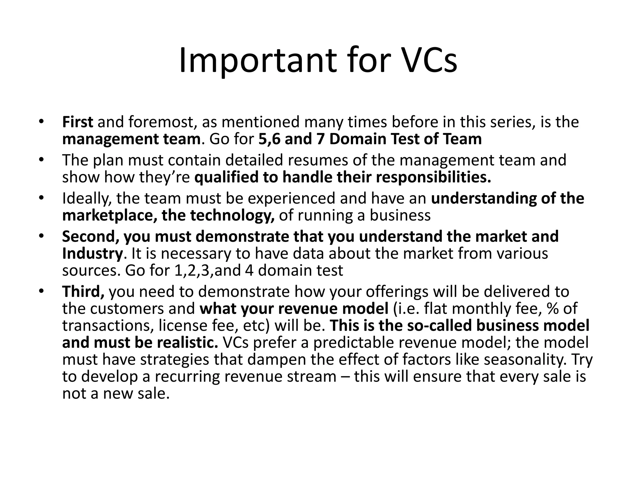 Important for VCs
• First and foremost, as mentioned many times before in this series, is the
  management team. Go for 5,6 and 7 Domain Test of Team
• The plan must contain detailed resumes of the management team and
  show how they’re qualified to handle their responsibilities.
• Ideally, the team must be experienced and have an understanding of the
  marketplace, the technology, of running a business
• Second, you must demonstrate that you understand the market and
  Industry. It is necessary to have data about the market from various
  sources. Go for 1,2,3,and 4 domain test
• Third, you need to demonstrate how your offerings will be delivered to
  the customers and what your revenue model (i.e. flat monthly fee, % of
  transactions, license fee, etc) will be. This is the so-called business model
  and must be realistic. VCs prefer a predictable revenue model; the model
  must have strategies that dampen the effect of factors like seasonality. Try
  to develop a recurring revenue stream – this will ensure that every sale is
  not a new sale.
 