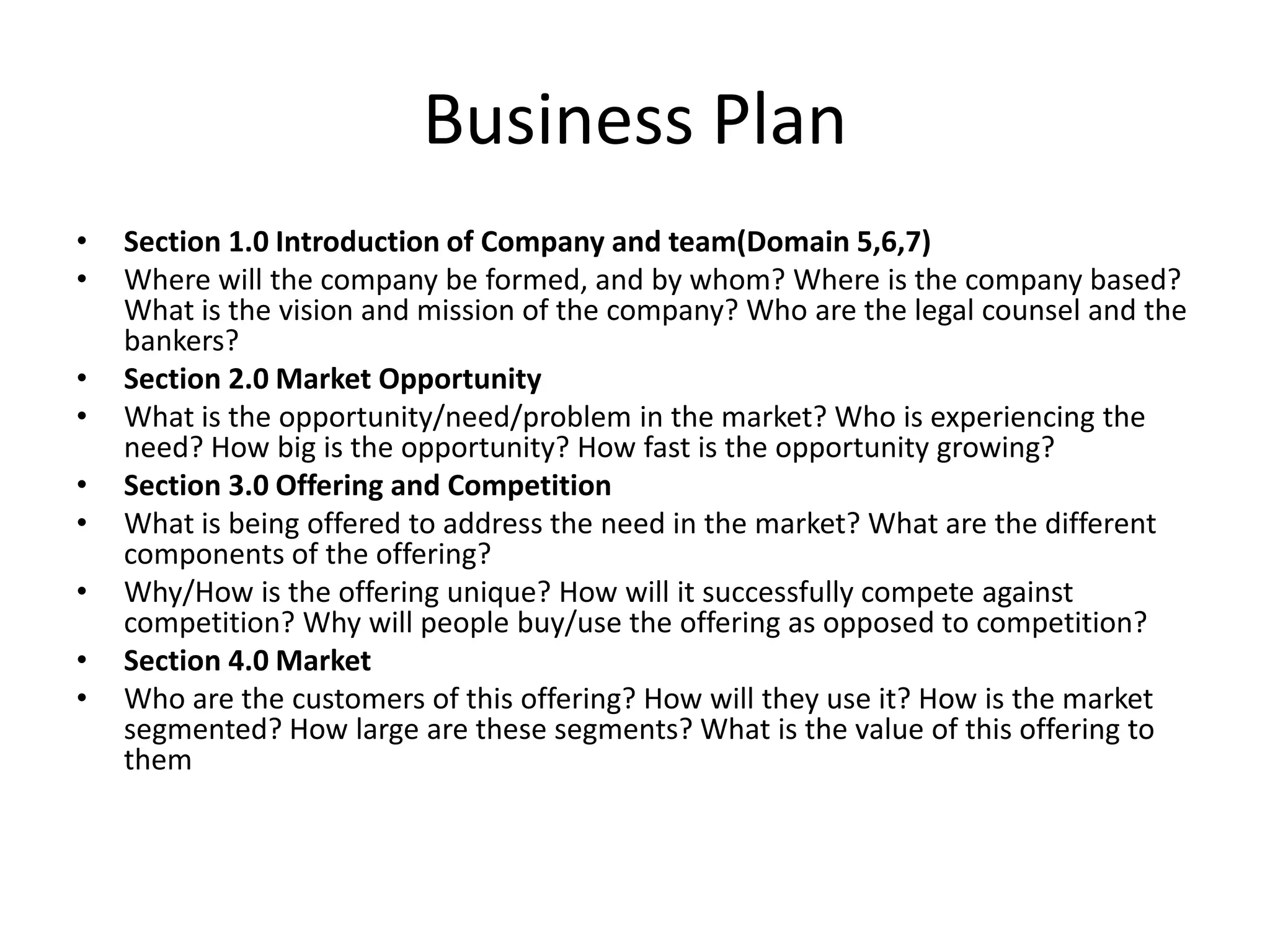 Business Plan
•   Section 1.0 Introduction of Company and team(Domain 5,6,7)
•   Where will the company be formed, and by whom? Where is the company based?
    What is the vision and mission of the company? Who are the legal counsel and the
    bankers?
•   Section 2.0 Market Opportunity
•   What is the opportunity/need/problem in the market? Who is experiencing the
    need? How big is the opportunity? How fast is the opportunity growing?
•   Section 3.0 Offering and Competition
•   What is being offered to address the need in the market? What are the different
    components of the offering?
•   Why/How is the offering unique? How will it successfully compete against
    competition? Why will people buy/use the offering as opposed to competition?
•   Section 4.0 Market
•   Who are the customers of this offering? How will they use it? How is the market
    segmented? How large are these segments? What is the value of this offering to
    them
 