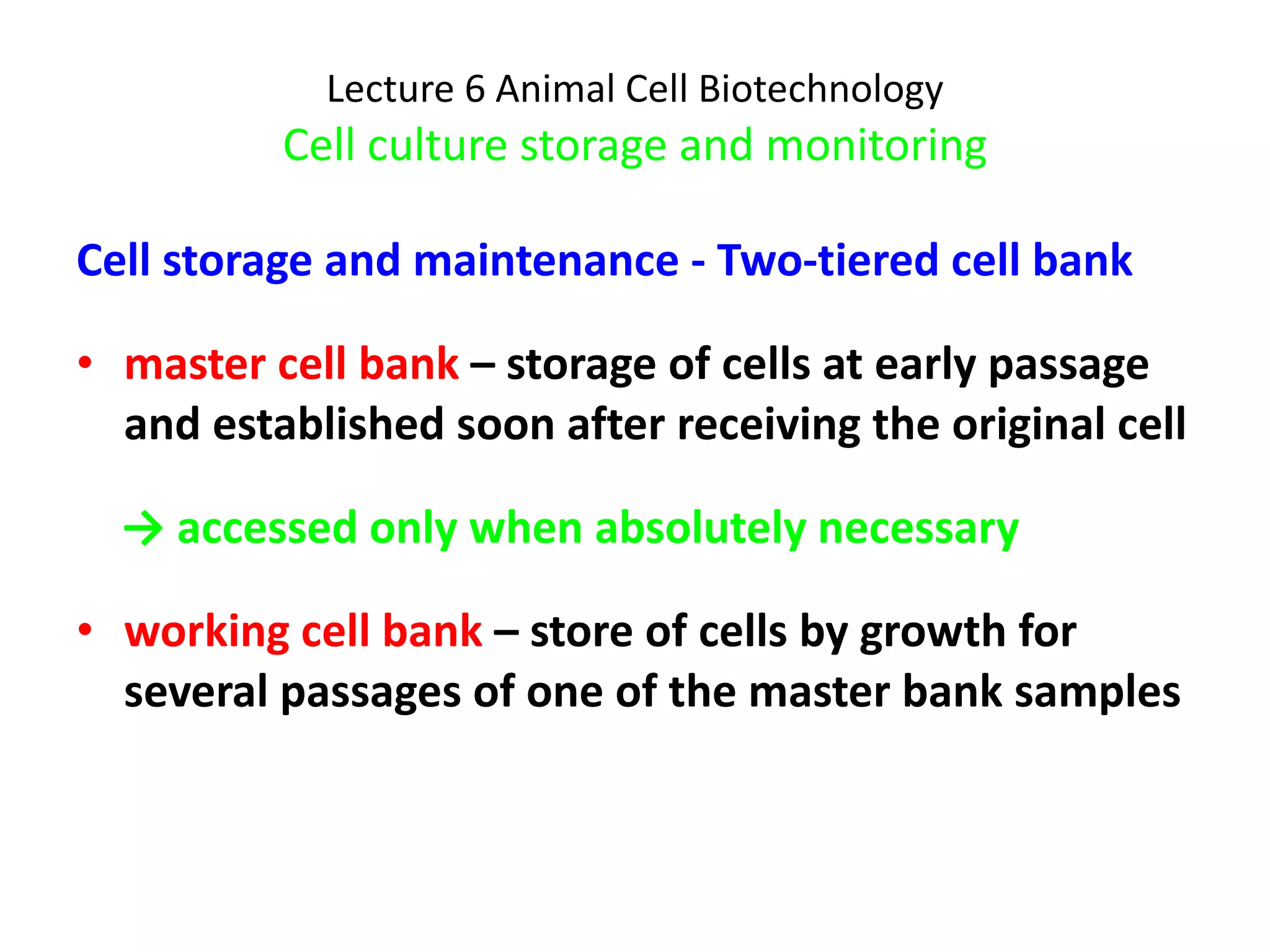 Lecture 6 Animal Cell Biotechnology Cell culture storage and monitoring Cell storage and maintenance - Two-tiered cell bank master cell bank  – storage of cells at early passage and established soon after receiving the original cell ->  accessed only when absolutely necessary working cell bank  – store of cells by growth for several passages of one of the master bank samples 