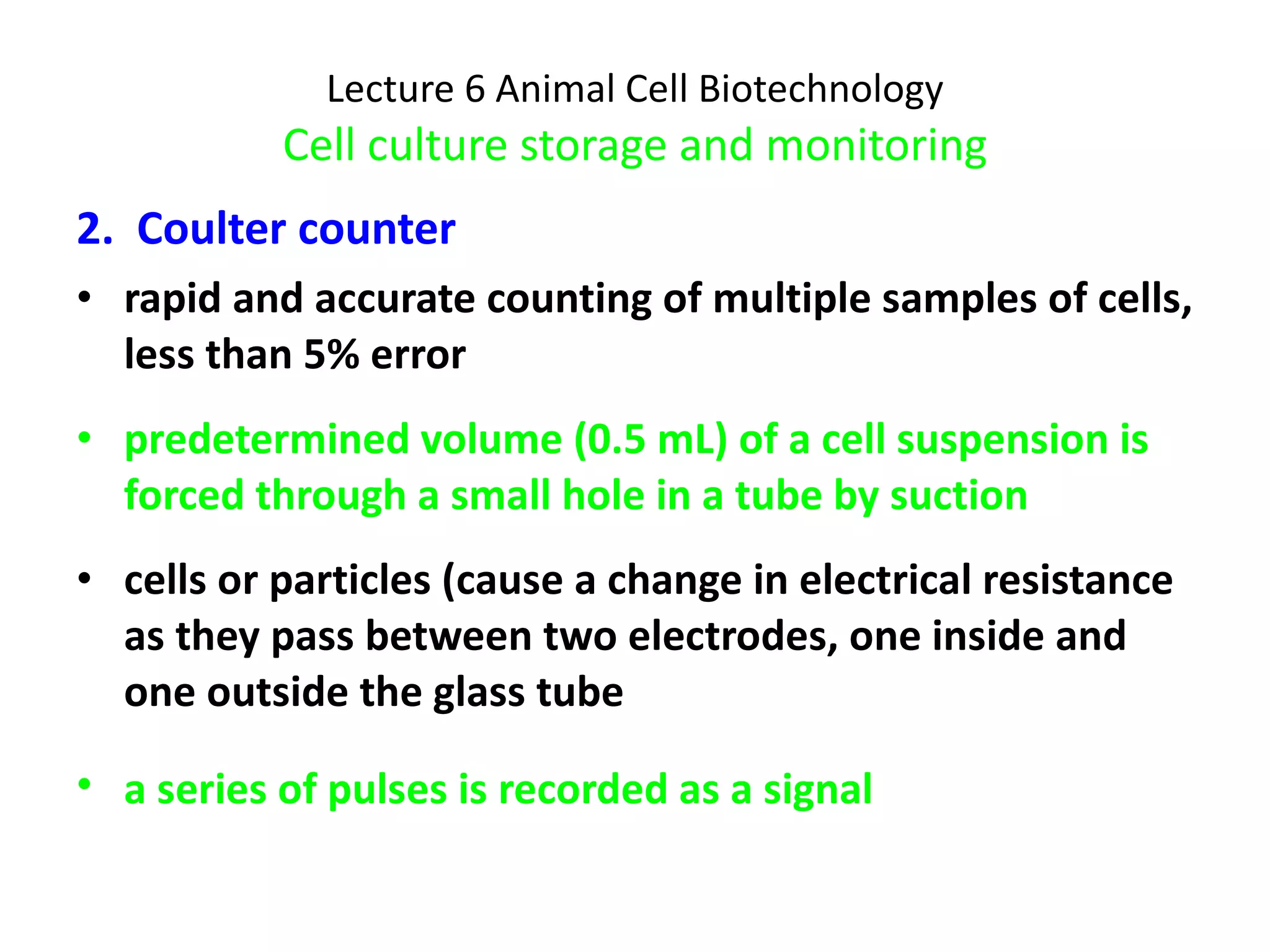 Lecture 6 Animal Cell Biotechnology Cell culture storage and monitoring 2.  Coulter counter rapid and accurate counting of multiple samples of cells, less than 5% error predetermined volume (0.5 mL) of a cell suspension is forced through a small hole in a tube by suction cells or particles (cause a change in electrical resistance as they pass between two electrodes, one inside and one outside the glass tube a series of pulses is recorded as a signal   
