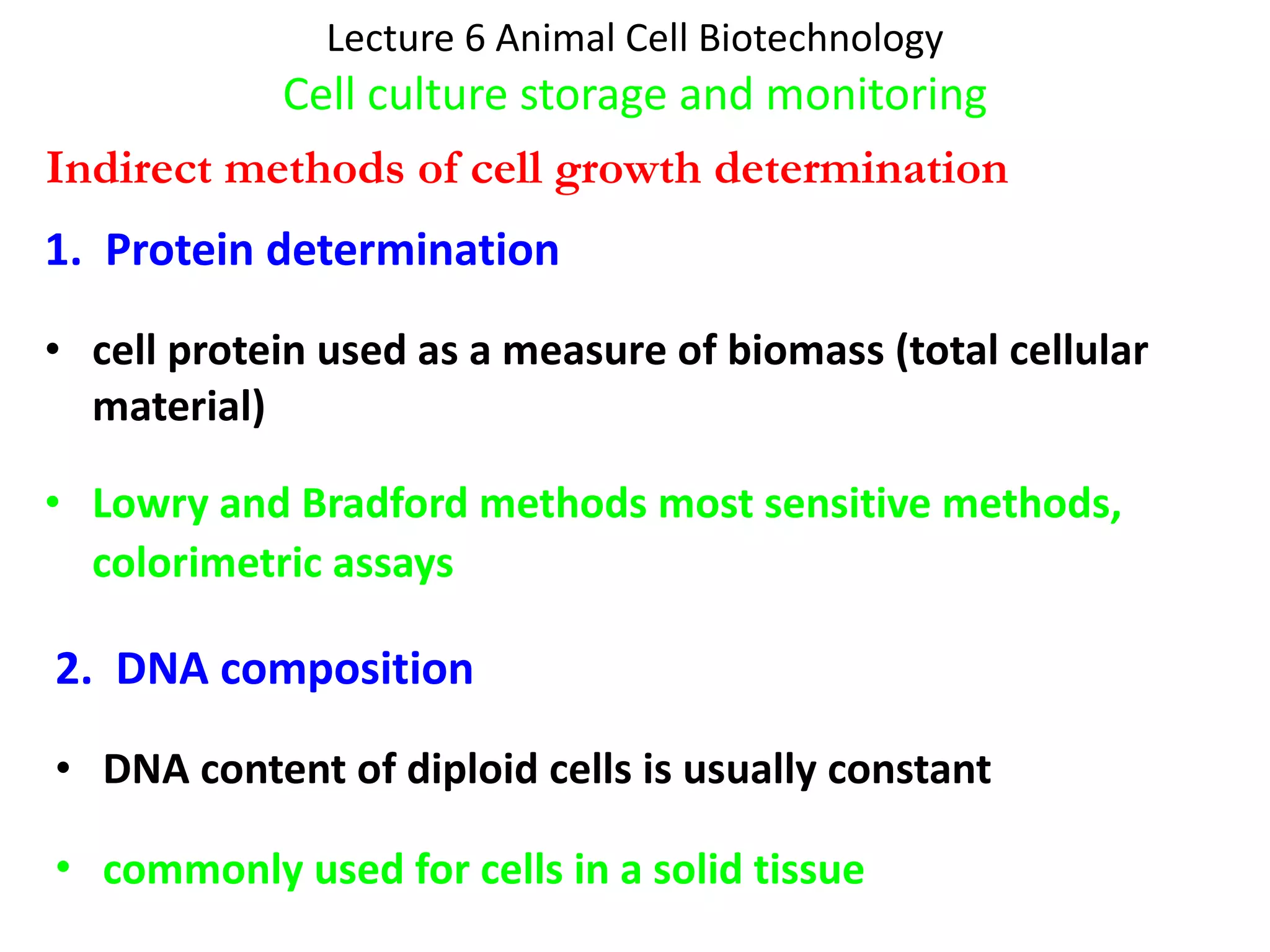 Lecture 6 Animal Cell Biotechnology Cell culture storage and monitoring 1.  Protein determination cell protein used as a measure of biomass (total cellular material) Lowry and Bradford methods most sensitive methods, colorimetric assays   2.  DNA composition DNA content of diploid cells is usually constant  commonly used for cells in a solid tissue   Indirect methods of cell growth determination   