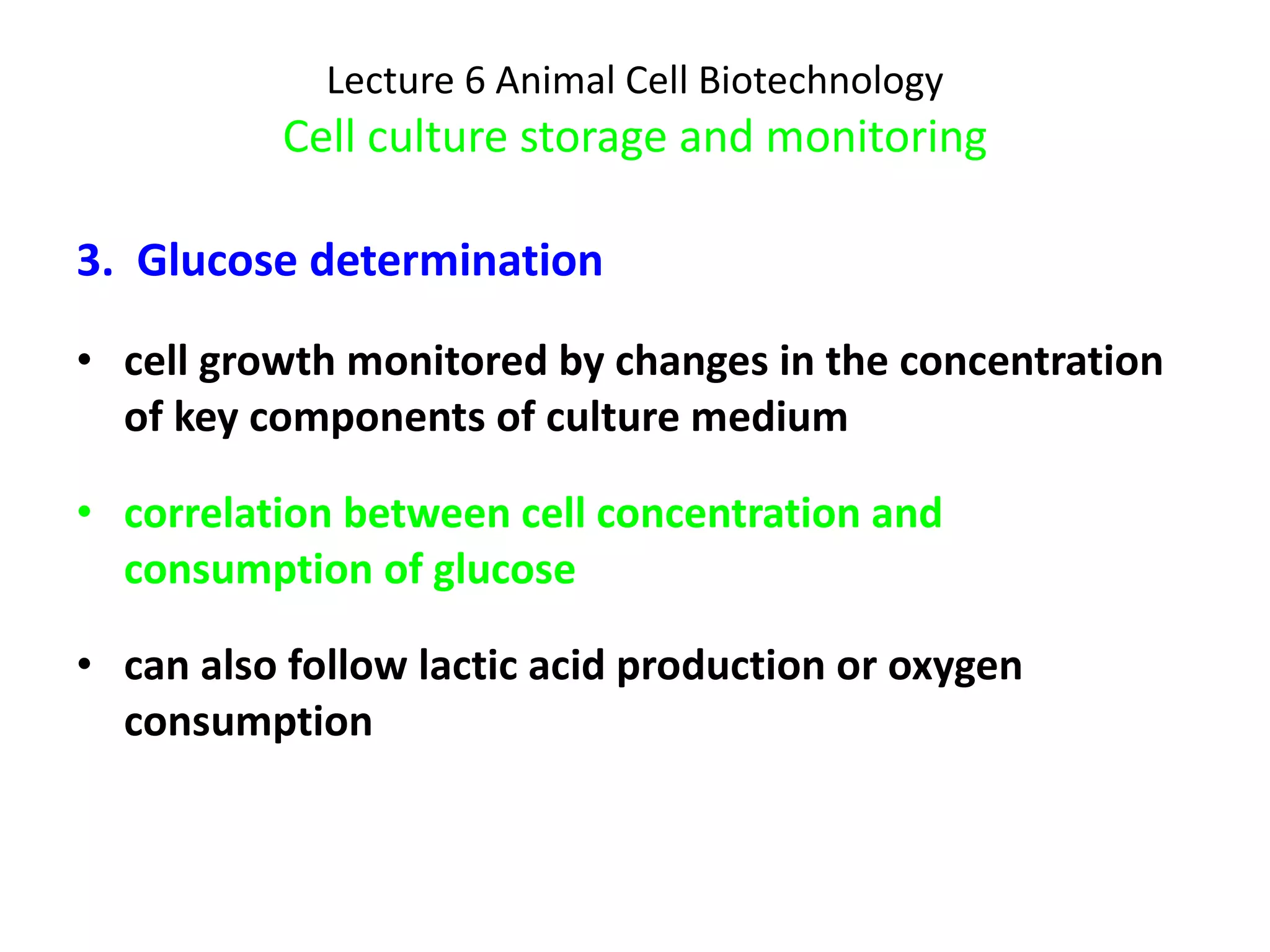 Lecture 6 Animal Cell Biotechnology Cell culture storage and monitoring 3.  Glucose determination cell growth monitored by changes in the concentration of key components of culture medium correlation between cell concentration and consumption of glucose can also follow lactic acid production or oxygen consumption 