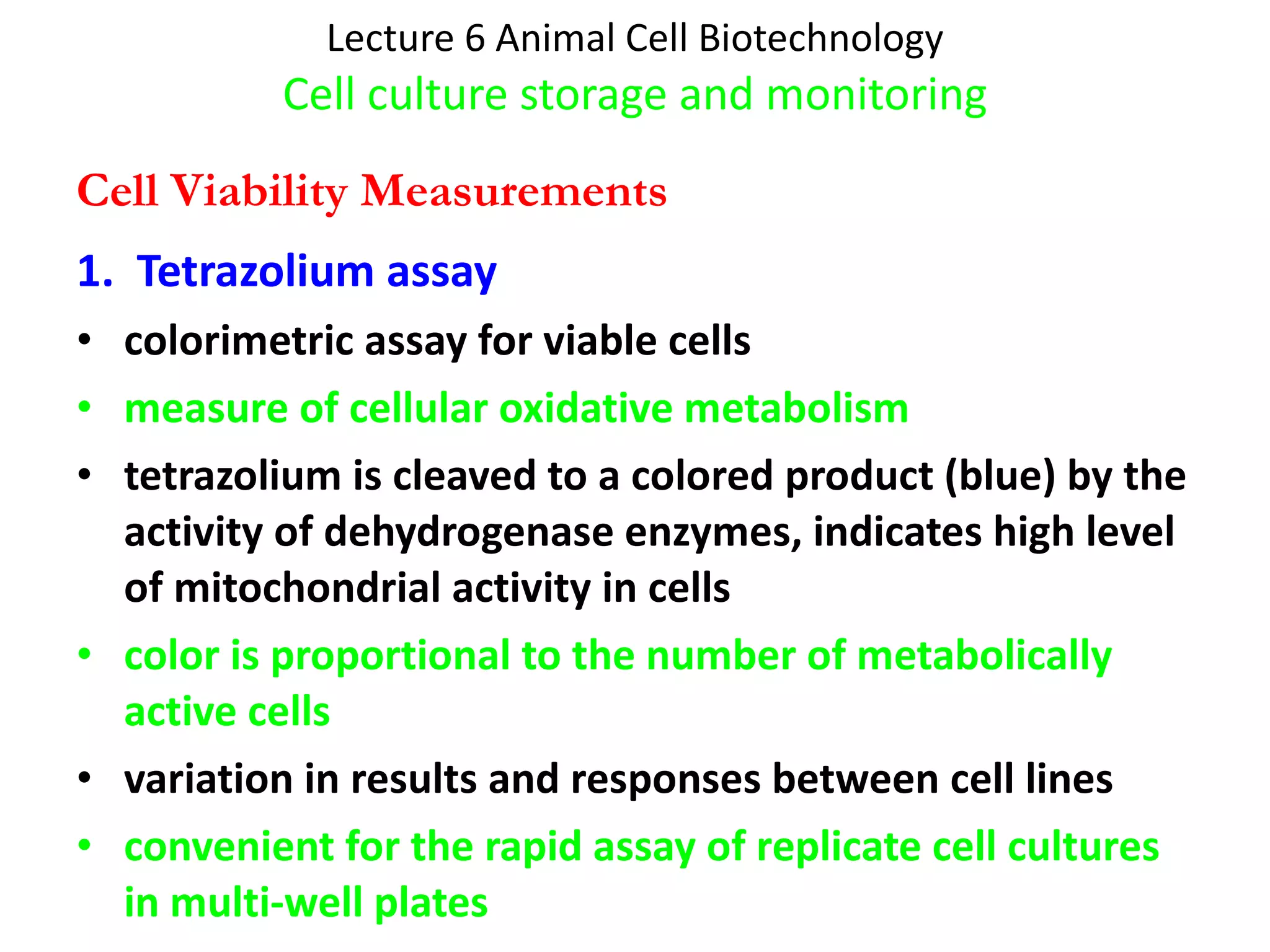 Lecture 6 Animal Cell Biotechnology Cell culture storage and monitoring 1.  Tetrazolium assay colorimetric assay for viable cells measure of cellular oxidative metabolism tetrazolium is cleaved to a colored product (blue) by the activity of dehydrogenase enzymes, indicates high level of mitochondrial activity in cells color is proportional to the number of metabolically active cells variation in results and responses between cell lines convenient for the rapid assay of replicate cell cultures in multi-well plates Cell Viability Measurements 