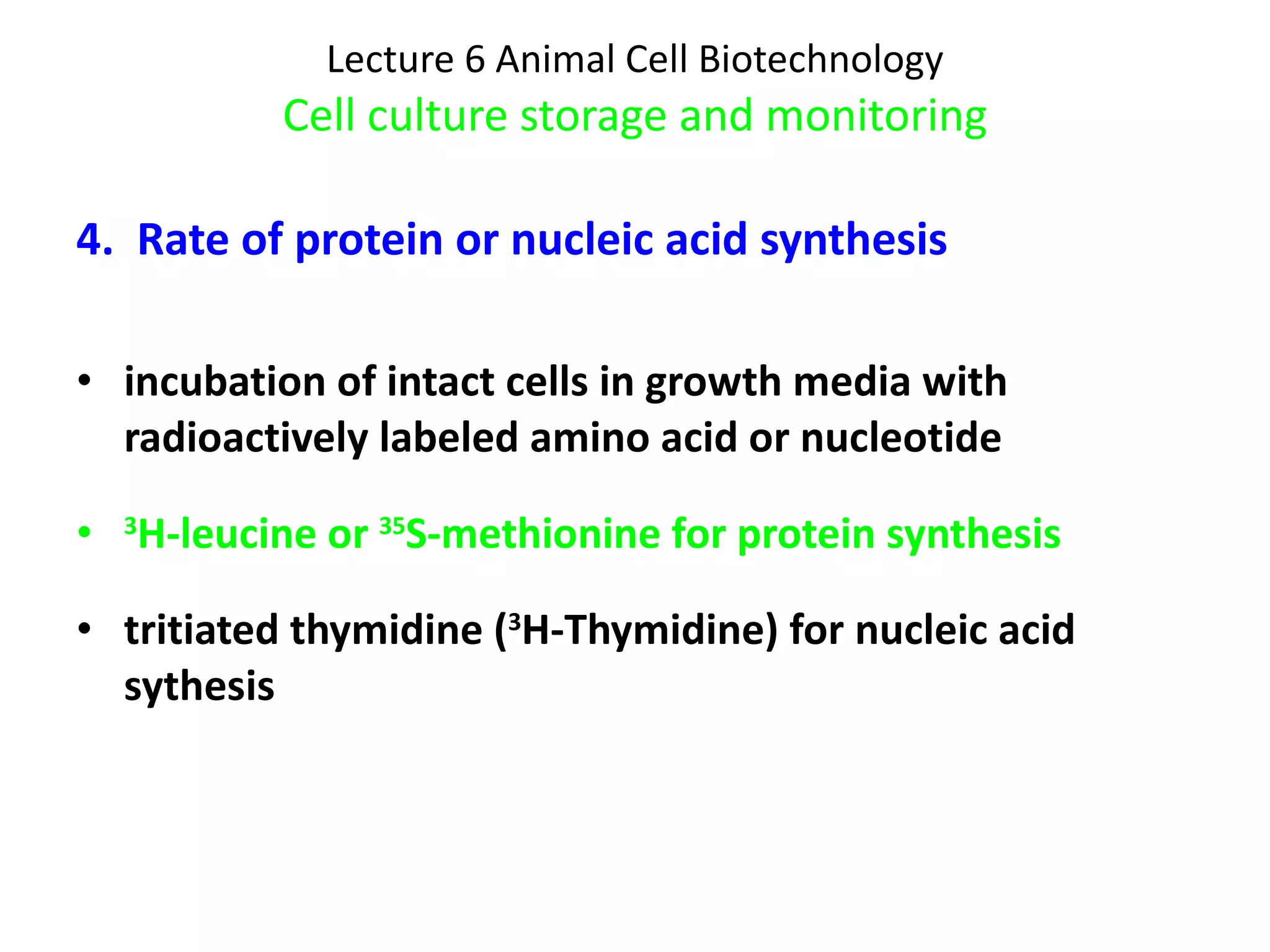 Lecture 6 Animal Cell Biotechnology Cell culture storage and monitoring 4.  Rate of protein or nucleic acid synthesis incubation of intact cells in growth media with radioactively labeled amino acid or nucleotide 3 H-leucine or  35 S-methionine for protein synthesis tritiated thymidine ( 3 H-Thymidine) for nucleic acid sythesis 