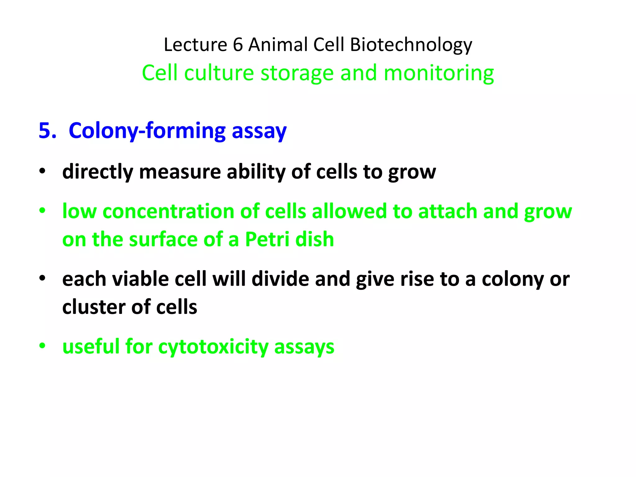 Lecture 6 Animal Cell Biotechnology Cell culture storage and monitoring 5.  Colony-forming assay directly measure ability of cells to grow  low concentration of cells allowed to attach and grow on the surface of a Petri dish each viable cell will divide and give rise to a colony or cluster of cells useful for cytotoxicity assays 