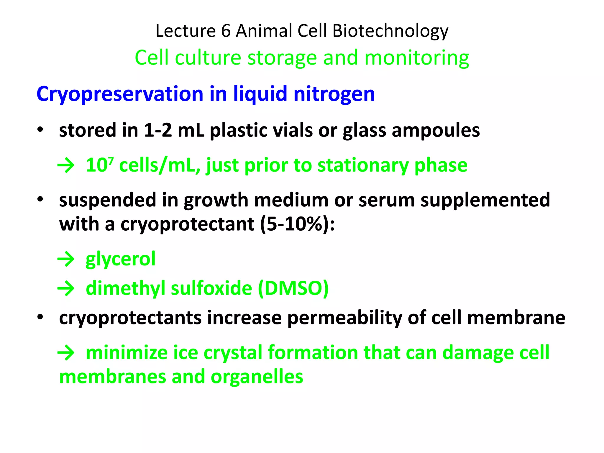 Lecture 6 Animal Cell Biotechnology Cell culture storage and monitoring Cryopreservation in liquid nitrogen stored in 1-2 mL plastic vials or glass ampoules  ->  10 7  cells/mL, just prior to stationary phase suspended in growth medium or serum supplemented with a cryoprotectant (5-10%): ->  glycerol ->  dimethyl sulfoxide (DMSO) cryoprotectants increase permeability of cell membrane  ->  minimize ice crystal formation that can damage cell membranes and organelles 
