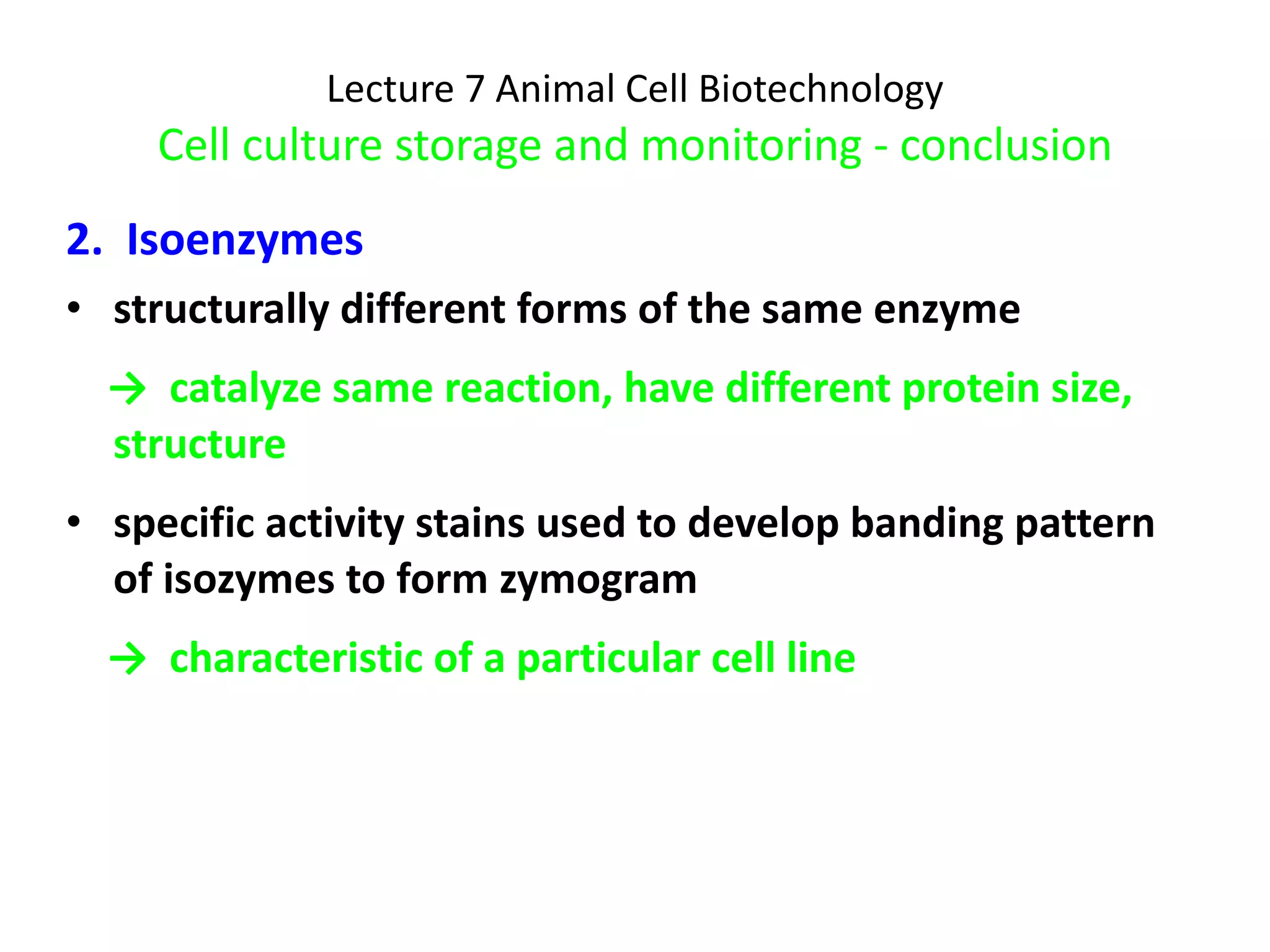 Lecture 7 Animal Cell Biotechnology Cell culture storage and monitoring - conclusion 2.  Isoenzymes structurally different forms of the same enzyme ->  catalyze same reaction, have different protein size, structure specific activity stains used to develop banding pattern of isozymes to form zymogram ->  characteristic of a particular cell line 