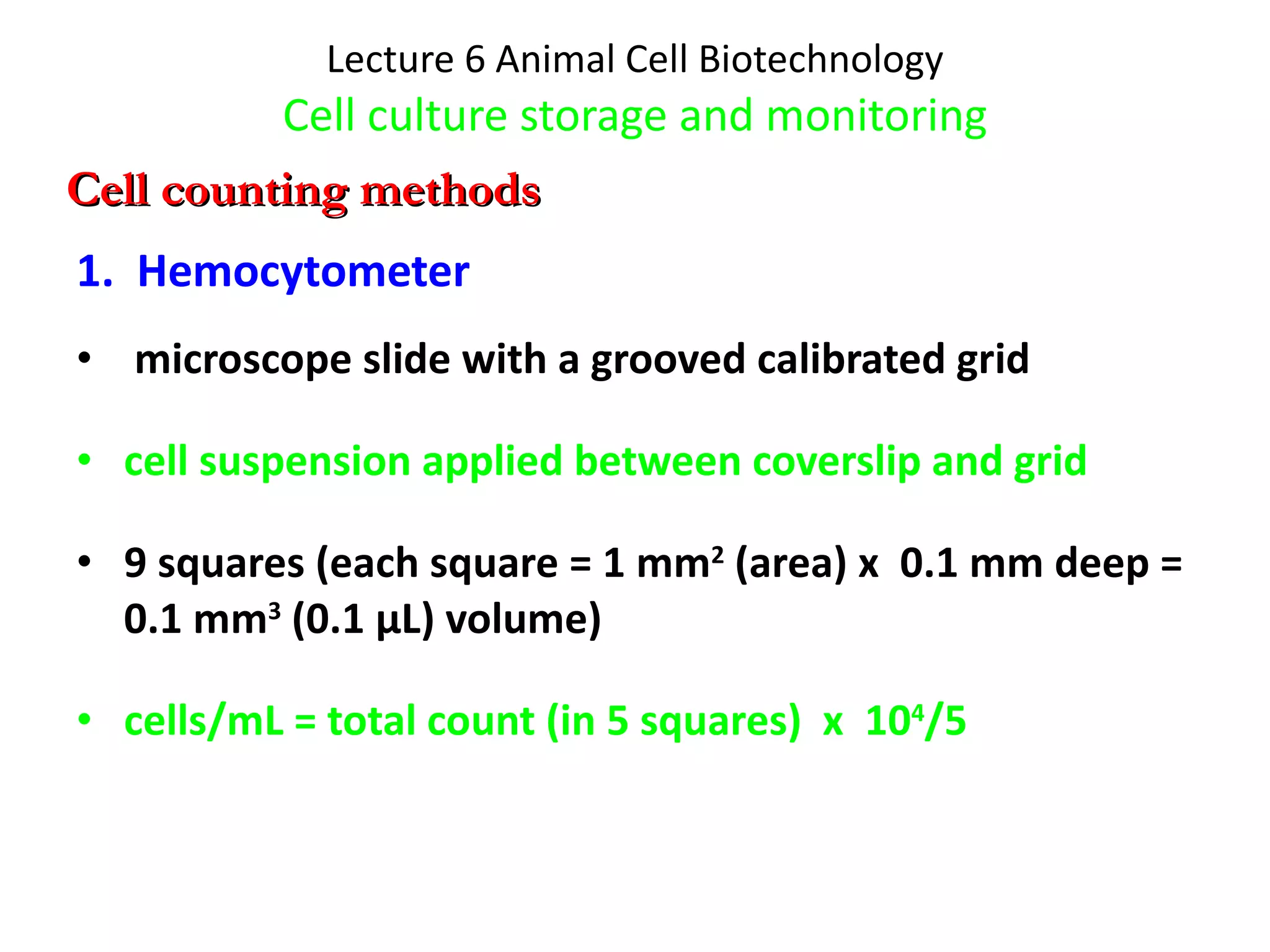 Lecture 6 Animal Cell Biotechnology Cell culture storage and monitoring 1.  Hemocytometer microscope slide with a grooved calibrated grid  cell suspension applied between coverslip and grid 9 squares (each square = 1 mm 2  (area) x  0.1 mm deep = 0.1 mm 3  (0.1 μL) volume) cells/mL = total count (in 5 squares)  x  10 4 /5 Cell counting methods 
