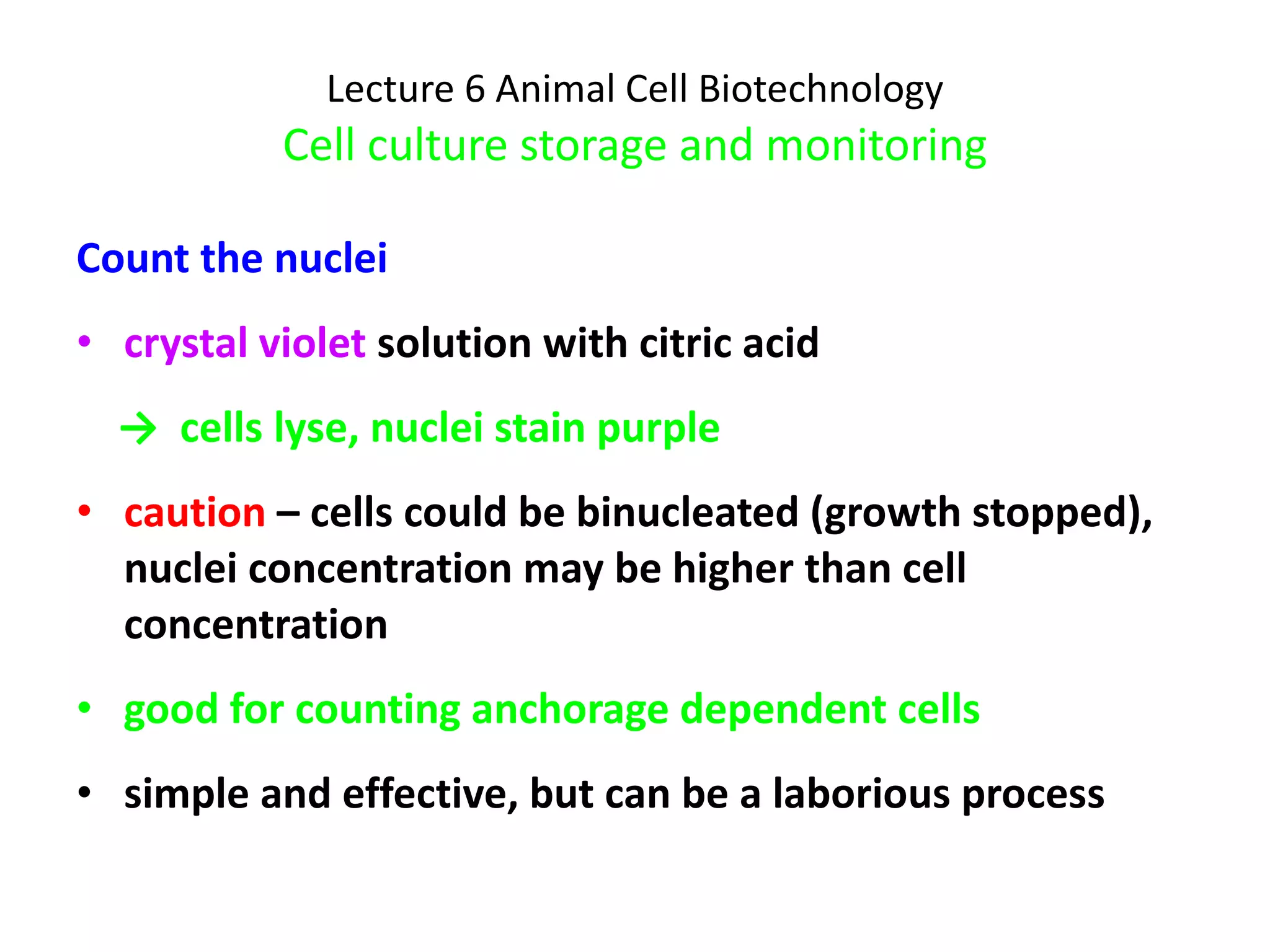 Lecture 6 Animal Cell Biotechnology Cell culture storage and monitoring Count the nuclei crystal violet  solution with citric acid  ->  cells lyse, nuclei stain purple caution  – cells could be binucleated (growth stopped), nuclei concentration may be higher than cell concentration good for counting anchorage dependent cells simple and effective, but can be a laborious process  