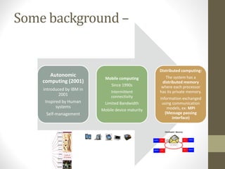 Some background –
Autonomic
computing (2001)
introduced by IBM in
2001
Inspired by Human
systems
Self‐management
Mobile computing
Since 1990s
Intermittent
connectivity
Limited Bandwidth
Mobile device maturity
Distributed computing:
The system has a
distributed memory
where each processor
has its private memory.
Information exchanged
using communication
models, ex: MPI
(Message passing
interface)
 