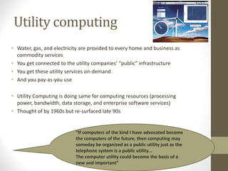 Utility computing
• Water, gas, and electricity are provided to every home and business as
commodity services
• You get connected to the utility companies’ “public” infrastructure
• You get these utility services on‐demand
• And you pay‐as‐you use
• Utility Computing is doing same for computing resources (processing
power, bandwidth, data storage, and enterprise software services)
• Thought of by 1960s but re‐surfaced late 90s
“If computers of the kind I have advocated become
the computers of the future, then computing may
someday be organized as a public utility just as the
telephone system is a public utility...
The computer utility could become the basis of a
new and important”
 