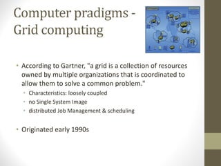 Computer pradigms -
Grid computing
• According to Gartner, "a grid is a collection of resources
owned by multiple organizations that is coordinated to
allow them to solve a common problem."
• Characteristics: loosely coupled
• no Single System Image
• distributed Job Management & scheduling
• Originated early 1990s
 