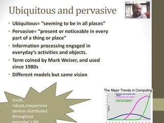 Ubiquitous and pervasive
• Ubiquitous= “seeming to be in all places”
• Pervasive= “present or noticeable in every
part of a thing or place”
• Information processing engaged in
everyday’s activities and objects.
• Term coined by Mark Weiser, and used
since 1980s
• Different models but same vision
Small,
robust,inexpensive
devices distributed
throughout
 