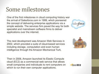 Some milestones
One of the first milestones in cloud computing history was
the arrival of Salesforce.com in 1999, which pioneered
the concept of delivering enterprise applications via a
simple website. The services firm paved the way for both
specialist and mainstream software firms to deliver
applications over the internet.
The next development was Amazon Web Services in
2002, which provided a suite of cloud-based services
including storage, computation and even human
intelligence through the Amazon Mechanical Turk.
Then in 2006, Amazon launched its Elastic Compute
cloud (EC2) as a commercial web service that allows
small companies and individuals to rent computers on
which to run their own computer applications.
 