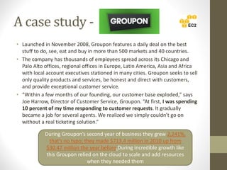 A case study -
• Launched in November 2008, Groupon features a daily deal on the best
stuff to do, see, eat and buy in more than 500 markets and 40 countries.
• The company has thousands of employees spread across its Chicago and
Palo Alto offices, regional offices in Europe, Latin America, Asia and Africa
with local account executives stationed in many cities. Groupon seeks to sell
only quality products and services, be honest and direct with customers,
and provide exceptional customer service.
• “Within a few months of our founding, our customer base exploded,” says
Joe Harrow, Director of Customer Service, Groupon. “At first, I was spending
10 percent of my time responding to customer requests. It gradually
became a job for several agents. We realized we simply couldn’t go on
without a real ticketing solution.”
During Groupon’s second year of business they grew 2,241%,
that’s no typo; they made $713.4 million in 2010 up from
$30.47 million the year before.During incredible growth like
this Groupon relied on the cloud to scale and add resources
when they needed them
 